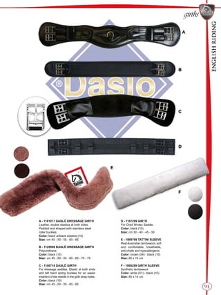 ENGLISHRIDING
91
girths
B
A
C
D
E
F
A - 1101017 DASLÖ DRESSAGE GIRTH
Leather, double elastics at both sides.
Padded and shaped with stainless steel
roller buckles.
Color: black w/black elastics (10)
Size: cm 45 - 50 - 55 - 60 - 65
B - 1125599 DASLÖ DRESSAGE GIRTH
Polyurethane.
Color: black (10)
Size: cm 45 - 50 - 55 - 60 - 65 - 70 - 75
C - 1100716 DASLÖ GIRTH
For dressage saddles. Elastic at both ends
and left hand spring buckles for an easier
insertion of the needle in the girth strap holes.
Color: black (10)
Size: cm 45 - 50 - 55 - 60 - 65
D - 1107299 GIRTH
For Child Wintec Saddle.
Color: black (10)
Size: cm 30 - 40 - 45 - 50
E - 1909799 TATTINI SLEEVE
RealAustralian lambswool, soft
and comfortable, breathable,
anti-chafe and hypoallergenic.
Color: brown (04) - black (10)
Size: 80 x 15 cm
F - 1909299 GIRTH SLEEVE
Synthetic lambswool.
Color: white (01) - black (10)
Size: 85 x 14 cm
 