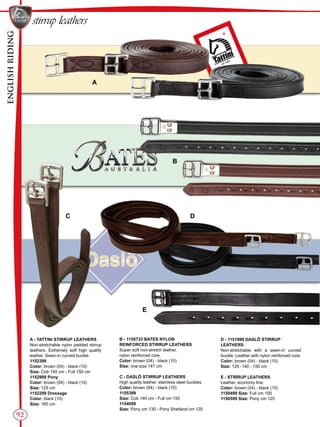 ENGLISHRIDING
92
stirrup leathers
B
A
C D
E
A - TATTINI STIRRUP LEATHERS
Non-stretchable nylon padded stirrup
leathers. Extremely soft high quality
leather. Sewn-in curved buckle.
1152399
Color: brown (04) - black (10)
Size: Cob 140 cm - Full 150 cm
1152999 Pony
Color: brown (04) - black (10)
Size: 125 cm
1152299 Dressage
Color: black (10)
Size: 160 cm
B - 1150733 BATES NYLON
REINFORCED STIRRUP LEATHERS
Super soft non-stretch leather,
nylon reinforced core.
Color: brown (04) - black (10)
Size: one size 147 cm
C - DASLÖ STIRRUP LEATHERS
High quality leather, stainless steel buckles.
Color: brown (04) - black (10)
1155399
Size: Cob 140 cm - Full cm 150
1154099
Size: Pony cm 130 - Pony Shetland cm 120
D - 1151999 DASLÖ STIRRUP
LEATHERS
Non-stretchable with a sewn-in curved
buckle. Leather with nylon reinforced core.
Color: brown (04) - black (10)
Size: 125 -140 - 150 cm
E - STIRRUP LEATHERS
Leather, economy line.
Color: brown (04) - black (10)
1150499 Size: Full cm 150
1150599 Size: Pony cm 125
 