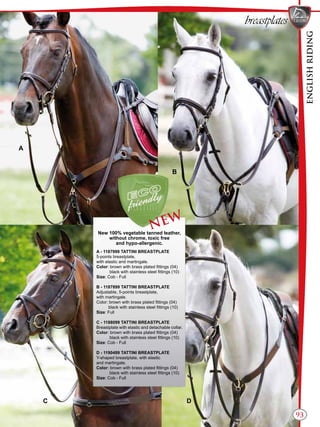 ENGLISHRIDING
93
breastplates
B
A
C D
New 100% vegetable tanned leather,
without chrome, toxic free
and hypo-allergenic.
A - 1187999 TATTINI BREASTPLATE
5-points breastplate,
with elastic and martingale.
Color: brown with brass plated fittings (04)
black with stainless steel fittings (10)
Size: Cob - Full
B - 1187899 TATTINI BREASTPLATE
Adjustable, 5-points breastplate,
with martingale.
Color: brown with brass plated fittings (04)
black with stainless steel fittings (10)
Size: Full
C - 1188099 TATTINI BREASTPLATE
Breastplate with elastic and detachable collar.
Color: brown with brass plated fittings (04)
black with stainless steel fittings (10)
Size: Cob - Full
D - 1190499 TATTINI BREASTPLATE
Y-shaped breastplate, with elastic
and martingale.
Color: brown with brass plated fittings (04)
black with stainless steel fittings (10)
Size: Cob - Full
NEW
 