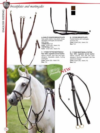 ENGLISHRIDING
94
breastplates and martingales
A-DASLÖY-SHAPEDBREASTPLATE
High quality leather, long elastic straps,
adjustable martingale and stainless
steel fittings.
1195699 Size: Full
Color:	 brown (04) - black (10)
1193795 Size: Pony
Color:	 brown (04) - black (10)
C - 1178099 TATTINI MARTINGALE
New 100% vegetable tanned leather,
without chrome, toxic free and hypo-
allergenic. Adjustable, elastic, hunting
martingale.
Color: brown (04) - black (10)
Size: Full
B - 1187299 BREASTPLATE
Padded leather with martingale,
economy line.
Color: brown (04) - black (10)
Size: Full
D - 1178299 MARTINGALA TATTINI
New 100% vegetable tanned leather,
without chrome, toxic free and hypo-
allergenic. Running martingale, with new
attachment design.
Color: brown (04) - black (10)
Size: Full
B
A
C
D
NEW
ENGLISHRIDING
 