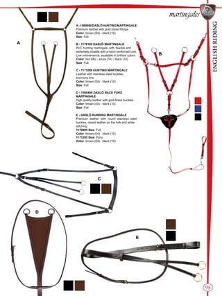 ENGLISHRIDING
95
A-1580699DASLÖHUNTINGMARTINGALE
Premium leather with gold brass fittings.
Color: brown (04) - black (10)
Size: Full
B - 1170199 DASLÖ MARTINGALE
PVC hunting martingale, soft, flexible and
extremely durable with a nylon reinforced core.
Low maintenance, available in brilliant colors.
Color: red (06) - azure (14) - black (10)
Size: Full
C - 1171099 HUNTING MARTINGALE
Leather with stainless steel buckles,
economy line.
Color: brown (04) - black (10)
Size: Full
D - 1580499 DASLÖ RACE YOKE
MARTINGALE
High quality leather with gold brass buckles.
Color: brown (04) - black (10)
Size: Full
E - DASLÖ RUNNING MARTINGALE
Premium leather with round stainless steel
buckles, raised leather on the fork and white
stitching.
1170899 Size: Full
Color: brown (04) - black (10)
1171295 Size: Pony
Color: brown (04) - black (10)
B
A
C
D
E
martingales
 