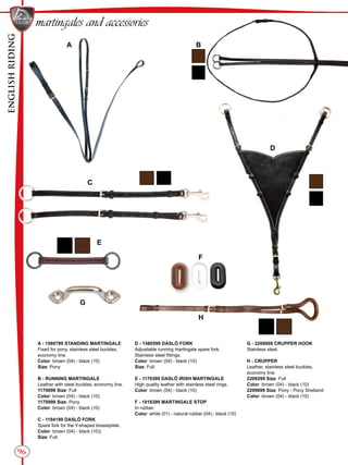 ENGLISHRIDING
96
BA
C
D
G
F
E
H
D - 1580599 DASLÖ FORK
Adjustable running martingale spare fork.
Stainless steel fittings.
Color: brown (04) - black (10)
Size: Full
E - 1170399 DASLÖ IRISH MARTINGALE
High quality leather with stainless steel rings.
Color: brown (04) - black (10)
F - 1918399 MARTINGALE STOP
In rubber.
Color: white (01) - natural rubber (04) - black (10)
A - 1580799 STANDING MARTINGALE
Fixed for pony, stainless steel buckles,
economy line.
Color: brown (04) - black (10)
Size: Pony
B - RUNNING MARTINGALE
Leather with steel buckles, economy line.
1170699 Size: Full
Color: brown (04) - black (10)
1170999 Size: Pony
Color: brown (04) - black (10)
C - 1194199 DASLÖ FORK
Spare fork for the Y-shaped breastplate.
Color: brown (04) - black (10))
Size: Full
G - 2209899 CRUPPER HOOK
Stainless steel.
H - CRUPPER
Leather, stainless steel buckles,
economy line.
2209299 Size: Full
Color: brown (04) - black (10)
2209699 Size: Pony - Pony Shetland
Color: brown (04) - black (10)
martingales and accessories
 