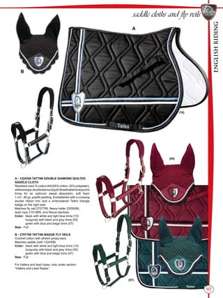 ENGLISHRIDING
97
saddle cloths and fly veils
A - 1224399 TATTINI DOUBLE DIAMOND QUILTED
SADDLE CLOTH
Resistant colorTc cotton drill (65% cotton, 35% polyester),
withersslope,doublediamondquilt.Breathablehoneycomb
lining for an optimum sweat absorption, soft foam
1 cm - 80 gr. polyfill padding. Embellished with a crossing
double ribbon trim and a embroidered Tattini triangle
badge on the right side.
Matches fly veil 2707799, fleece halter 2009099,
lead rope 2101899, and fleece blankets.
Color:	 black with white and light blue trims (10)
	 burgundy with black and grey trims (05)
	 green with blue and beige trims (07)
Size: Full
B - 2707799 TATTINI BADGE FLY VEILS
Crochet cotton with stretch jersey ears.
Matches saddle cloth 1224399.
Color:	 black with white and light blue trims (10)
	 burgundy with black and grey trims (05)
	 green with blue and beige trims (07)
Size: Full
For halters and lead ropes, look under section:
“Halters and Lead Ropes”.
B
A
(10)
(07)
(05)
 