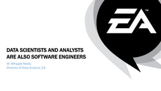 DATA SCIENTISTS AND ANALYSTS
ARE ALSO SOFTWARE ENGINEERS
W.Whipple Neely
Director of Data Science, EA
 