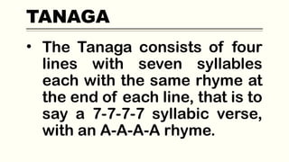 TANAGA
• The Tanaga consists of four
lines with seven syllables
each with the same rhyme at
the end of each line, that is to
say a 7-7-7-7 syllabic verse,
with an A-A-A-A rhyme.
 