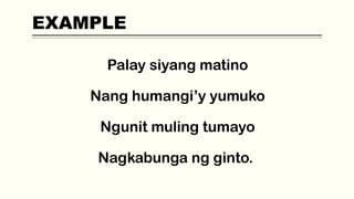 EXAMPLE
Palay siyang matino
Nang humangi’y yumuko
Ngunit muling tumayo
Nagkabunga ng ginto.
 