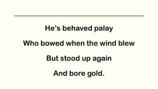 He’s behaved palay
Who bowed when the wind blew
But stood up again
And bore gold.
 
