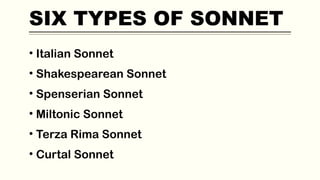 SIX TYPES OF SONNET
• Italian Sonnet
• Shakespearean Sonnet
• Spenserian Sonnet
• Miltonic Sonnet
• Terza Rima Sonnet
• Curtal Sonnet
 