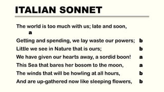 ITALIAN SONNET
The world is too much with us; late and soon,
a
Getting and spending, we lay waste our powers; b
Little we see in Nature that is ours; b
We have given our hearts away, a sordid boon! a
This Sea that bares her bosom to the moon, a
The winds that will be howling at all hours, b
And are up-gathered now like sleeping flowers, b
 