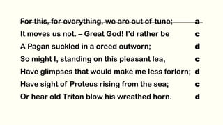 For this, for everything, we are out of tune; a
It moves us not. – Great God! I’d rather be c
A Pagan suckled in a creed outworn; d
So might I, standing on this pleasant lea, c
Have glimpses that would make me less forlorn; d
Have sight of Proteus rising from the sea; c
Or hear old Triton blow his wreathed horn. d
 