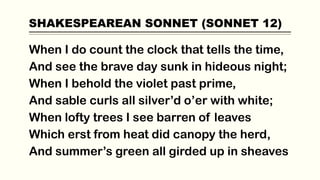 SHAKESPEAREAN SONNET (SONNET 12)
When I do count the clock that tells the time,
And see the brave day sunk in hideous night;
When I behold the violet past prime,
And sable curls all silver’d o’er with white;
When lofty trees I see barren of leaves
Which erst from heat did canopy the herd,
And summer’s green all girded up in sheaves
 