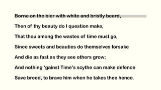 Borne on the bier with white and bristly beard,
Then of thy beauty do I question make,
That thou among the wastes of time must go,
Since sweets and beauties do themselves forsake
And die as fast as they see others grow;
And nothing ‘gainst Time’s scythe can make defence
Save breed, to brave him when he takes thee hence.
 