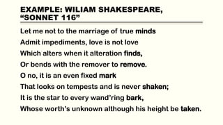 EXAMPLE: WILIAM SHAKESPEARE,
“SONNET 116”
Let me not to the marriage of true minds
Admit impediments, love is not love
Which alters when it alteration finds,
Or bends with the remover to remove.
O no, it is an even fixed mark
That looks on tempests and is never shaken;
It is the star to every wand’ring bark,
Whose worth’s unknown although his height be taken.
 