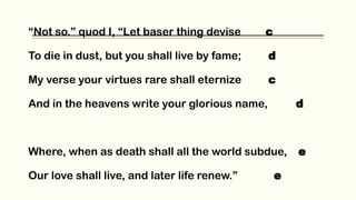 “Not so.” quod I, “Let baser thing devise c
To die in dust, but you shall live by fame; d
My verse your virtues rare shall eternize c
And in the heavens write your glorious name, d
Where, when as death shall all the world subdue, e
Our love shall live, and later life renew.” e
 