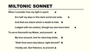 MILTONIC SONNET
When I consider how my light is spent a
Ere half my days in this dark world and wide, b
And that one talent which is death to hide b
Lodged with me useless, though my soul more bent a
To serve therewith my Maker, and present a
My true account, lest he returning chide, b
“Doth God exact day-labour, light denied?” b
I fondly ask. But Patience, to prevent a
 
