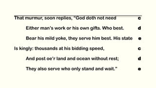 That murmur, soon replies, “God doth not need c
Either man’s work or his own gifts. Who best. d
Bear his mild yoke, they serve him best. His state e
Is kingly: thousands at his bidding speed, c
And post oe’r land and ocean without rest; d
They also serve who only stand and wait.” e
 