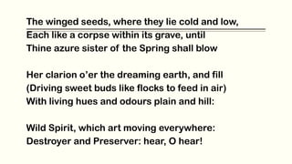 The winged seeds, where they lie cold and low,
Each like a corpse within its grave, until
Thine azure sister of the Spring shall blow
Her clarion o’er the dreaming earth, and fill
(Driving sweet buds like flocks to feed in air)
With living hues and odours plain and hill:
Wild Spirit, which art moving everywhere:
Destroyer and Preserver: hear, O hear!
 