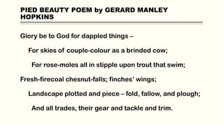 PIED BEAUTY POEM by GERARD MANLEY
HOPKINS
Glory be to God for dappled things –
For skies of couple-colour as a brinded cow;
For rose-moles all in stipple upon trout that swim;
Fresh-firecoal chesnut-falls; finches’ wings;
Landscape plotted and piece – fold, fallow, and plough;
And all trades, their gear and tackle and trim.
 