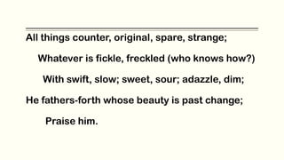 All things counter, original, spare, strange;
Whatever is fickle, freckled (who knows how?)
With swift, slow; sweet, sour; adazzle, dim;
He fathers-forth whose beauty is past change;
Praise him.
 