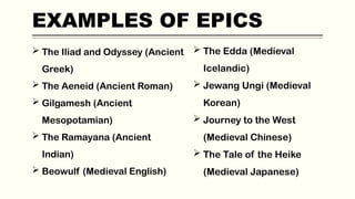 EXAMPLES OF EPICS
 The Iliad and Odyssey (Ancient
Greek)
 The Aeneid (Ancient Roman)
 Gilgamesh (Ancient
Mesopotamian)
 The Ramayana (Ancient
Indian)
 Beowulf (Medieval English)
 The Edda (Medieval
Icelandic)
 Jewang Ungi (Medieval
Korean)
 Journey to the West
(Medieval Chinese)
 The Tale of the Heike
(Medieval Japanese)
 