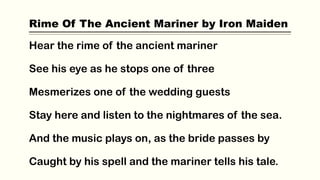 Rime Of The Ancient Mariner by Iron Maiden
Hear the rime of the ancient mariner
See his eye as he stops one of three
Mesmerizes one of the wedding guests
Stay here and listen to the nightmares of the sea.
And the music plays on, as the bride passes by
Caught by his spell and the mariner tells his tale.
 