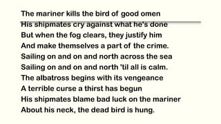The mariner kills the bird of good omen
His shipmates cry against what he's done
But when the fog clears, they justify him
And make themselves a part of the crime.
Sailing on and on and north across the sea
Sailing on and on and north 'til all is calm.
The albatross begins with its vengeance
A terrible curse a thirst has begun
His shipmates blame bad luck on the mariner
About his neck, the dead bird is hung.
 