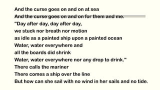 And the curse goes on and on at sea
And the curse goes on and on for them and me.
"Day after day, day after day,
we stuck nor breath nor motion
as idle as a painted ship upon a painted ocean
Water, water everywhere and
all the boards did shrink
Water, water everywhere nor any drop to drink."
There calls the mariner
There comes a ship over the line
But how can she sail with no wind in her sails and no tide.
 