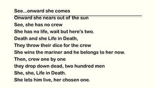 See...onward she comes
Onward she nears out of the sun
See, she has no crew
She has no life, wait but here's two.
Death and she Life in Death,
They throw their dice for the crew
She wins the mariner and he belongs to her now.
Then, crew one by one
they drop down dead, two hundred men
She, she, Life in Death.
She lets him live, her chosen one.
 