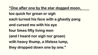 "One after one by the star dogged moon,
too quick for groan or sigh
each turned his face with a ghastly pang
and cursed me with his eye
four times fifty living men
(and I heard nor sigh nor groan)
with heavy thump, a lifeless lump,
they dropped down one by one."
 