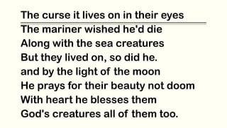 The curse it lives on in their eyes
The mariner wished he'd die
Along with the sea creatures
But they lived on, so did he.
and by the light of the moon
He prays for their beauty not doom
With heart he blesses them
God's creatures all of them too.
 