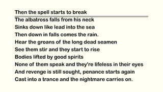 Then the spell starts to break
The albatross falls from his neck
Sinks down like lead into the sea
Then down in falls comes the rain.
Hear the groans of the long dead seamen
See them stir and they start to rise
Bodies lifted by good spirits
None of them speak and they're lifeless in their eyes
And revenge is still sought, penance starts again
Cast into a trance and the nightmare carries on.
 
