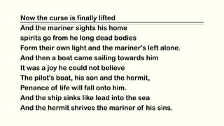 Now the curse is finally lifted
And the mariner sights his home
spirits go from he long dead bodies
Form their own light and the mariner's left alone.
And then a boat came sailing towards him
It was a joy he could not believe
The pilot's boat, his son and the hermit,
Penance of life will fall onto him.
And the ship sinks like lead into the sea
And the hermit shrives the mariner of his sins.
 