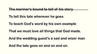 The mariner's bound to tell of his story
To tell this tale wherever he goes
To teach God's word by his own example
That we must love all things that God made.
And the wedding guest's a sad and wiser man
And the tale goes on and on and on.
 