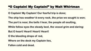 “O Captain! My Captain!” by Walt Whirtman
O Captain! My Captain! Our fearful trip is done;
The ship has weather’d every rack, the prize we sought is won;
The port is near, the bells I hear, the people all exulting,
While follow eyes the steady keel, the vessel grim and daring:
But O heart! Heart! Heart! Heart!
O the bleeding drops of red,
Where on the deck my Captain lies,
Fallen cold and dead.
 