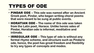 TYPES OF ODE
• PINDAR ODE – This ode was named after an Ancient
Greek poet, Pindar, who began writing choral poems
that were meant to be sung at public events.
• HORATIAN ODE – The name of this ode was taken
from the Latin poet, Horace. Unlike heroic odes of
Pindar, Horatian ode is informal, meditative and
intimate.
• IRREGULAR ODE – This type of ode is without any
formal rhyme scheme, and structure such as Pindaric
ode, hence, the poet has great freedom and flexibility
to try any types of concepts and modes.
 