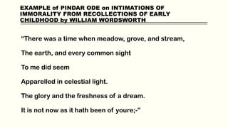 EXAMPLE of PINDAR ODE on INTIMATIONS OF
IMMORALITY FROM RECOLLECTIONS OF EARLY
CHILDHOOD by WILLIAM WORDSWORTH
“There was a time when meadow, grove, and stream,
The earth, and every common sight
To me did seem
Apparelled in celestial light.
The glory and the freshness of a dream.
It is not now as it hath been of youre;-”
 
