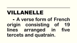 VILLANELLE
- A verse form of French
origin consisting of 19
lines arranged in five
tercets and quatrain.
 