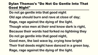 Do not go gentle into that good night
Old age should burn and rave at close of day;
Rage, rage against the dying of the light.
Though wise men at their end know dark is right,
Because their words had forked no lightning they
Do not go gentle into that good night,
Good men, the last wave by, crying how bright
Their frail deeds might have danced in a green bay,
Rage, rage against the dying of the light.
Dylan Thomas's "Do Not Go Gentle Into That
Good Night"
 