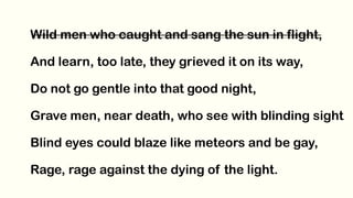 Wild men who caught and sang the sun in flight,
And learn, too late, they grieved it on its way,
Do not go gentle into that good night,
Grave men, near death, who see with blinding sight
Blind eyes could blaze like meteors and be gay,
Rage, rage against the dying of the light.
 