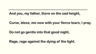 And you, my father, there on the sad height,
Curse, bless, me now with your fierce tears, I pray.
Do not go gentle into that good night,
Rage, rage against the dying of the light.
 