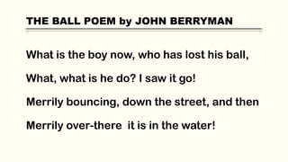 THE BALL POEM by JOHN BERRYMAN
What is the boy now, who has lost his ball,
What, what is he do? I saw it go!
Merrily bouncing, down the street, and then
Merrily over-there it is in the water!
 