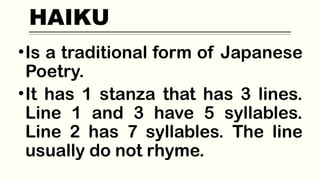 HAIKU
•Is a traditional form of Japanese
Poetry.
•It has 1 stanza that has 3 lines.
Line 1 and 3 have 5 syllables.
Line 2 has 7 syllables. The line
usually do not rhyme.
 