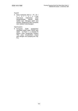 ISSN 1410-1998                                   Prosiding Presentasi Ilmiah Daur Bahan Bakar Nuklir IV
                                                            PEBN-BATAN Jakarta, 1-2 Desember 1998




   Supardi
   • Rasio komposisi atom U : Th : Zr =
      2 : 1 : 6; 1 : 1 : 4; 1 : 2 : 6 dan
      seterusnya     maksudnya       untuk
      pengembangan       elemen     bakar
      reaktor baru. Mengapa dipilih cara
      tersebut. Bagaimana rasio komposisi
      atom sebelum dikembangkan.

   Hadi Suwarno
   • Komposisi       dipilih    berdasarkan
      spesifikasi bahan bakar TRIGA yaitu
      dipilih   (U,Th)Zr = 1 : 2. Dipakai Th
      karena untuk menghindari problem
      TRU yang menghasilkan massa
      atom dengan umur panjang (Am, Np,
      Pu).




                                           151
 