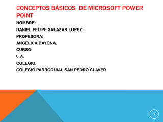 CONCEPTOS BÁSICOS DE MICROSOFT POWER
POINT
NOMBRE:
DANIEL FELIPE SALAZAR LOPEZ.
PROFESORA:
ANGELICA BAYONA.
CURSO:
6 A.
COLEGIO:
COLEGIO PARROQUIAL SAN PEDRO CLAVER




                                       1
 