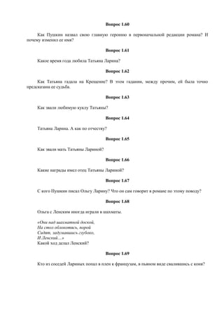 Вопрос 1.60
Как Пушкин назвал свою главную героиню в первоначальной редакции романа? И
почему изменил ее имя?
Вопрос 1.61
Какое время года любила Татьяна Ларина?
Вопрос 1.62
Как Татьяна гадала на Крещение? В этом гадании, между прочим, ей была точно
предсказана ее судьба.
Вопрос 1.63
Как звали любимую куклу Татьяны?
Вопрос 1.64
Татьяна Ларина. А как по отчеству?
Вопрос 1.65
Как звали мать Татьяны Лариной?
Вопрос 1.66
Какие награды имел отец Татьяны Лариной?
Вопрос 1.67
С кого Пушкин писал Ольгу Ларину? Что он сам говорит в романе по этому поводу?
Вопрос 1.68
Ольга с Ленским иногда играли в шахматы.
«Они над шахматной доской,
На стол облокотясь, порой
Сидят, задумавшись глубоко,
И Ленский…»
Какой ход делал Ленский?
Вопрос 1.69
Кто из соседей Лариных попал в плен к французам, в пьяном виде свалившись с коня?
 