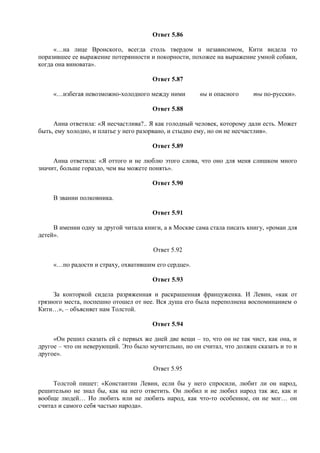 Ответ 5.86
«…на лице Вронского, всегда столь твердом и независимом, Кити видела то
поразившее ее выражение потерянности и покорности, похожее на выражение умной собаки,
когда она виновата».
Ответ 5.87
«…избегая невозможно-холодного между ними вы и опасного ты по-русски».
Ответ 5.88
Анна ответила: «Я несчастлива?.. Я как голодный человек, которому дали есть. Может
быть, ему холодно, и платье у него разорвано, и стыдно ему, но он не несчастлив».
Ответ 5.89
Анна ответила: «Я оттого и не люблю этого слова, что оно для меня слишком много
значит, больше гораздо, чем вы можете понять».
Ответ 5.90
В звании полковника.
Ответ 5.91
В имении одну за другой читала книги, а в Москве сама стала писать книгу, «роман для
детей».
Ответ 5.92
«…по радости и страху, охватившим его сердце».
Ответ 5.93
За конторкой сидела разряженная и раскрашенная француженка. И Левин, «как от
грязного места, поспешно отошел от нее. Вся душа его была переполнена воспоминанием о
Кити…», – объясняет нам Толстой.
Ответ 5.94
«Он решил сказать ей с первых же дней две вещи – то, что он не так чист, как она, и
другое – что он неверующий. Это было мучительно, но он считал, что должен сказать и то и
другое».
Ответ 5.95
Толстой пишет: «Константин Левин, если бы у него спросили, любит ли он народ,
решительно не знал бы, как на него ответить. Он любил и не любил народ так же, как и
вообще людей… Но любить или не любить народ, как что-то особенное, он не мог… он
считал и самого себя частью народа».
 