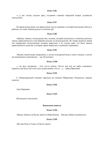 Ответ 5.96
«…у нас только сделали вред, отстранив главный очередной вопрос устройства
земледелия».
Ответ 5.97
Во время родов жены и во время грозы, когда в рощице, в которой находились Китти и
ребенок, на глазах Левина рухнул от молнии дуб.
Ответ 5.98
«Прежде, бывало, вольнодумец был человек, который воспитался в понятиях религии,
закона, нравственности и сам борьбой доходил до вольнодумства. Но теперь является новый
тип самородных вольнодумцев, которые вырастают и не слыхав даже, что были законы
нравственности, религии, а которые прямо вырастают в понятиях отрицания».
Ответ 5.99
«Выпей, выпей водки непременно, а потом сельтерской воды и много лимона, а потом
уж шампанского немножечко, – так, бутылочку».
Ответ 5.100
«…во всех москвичах… есть что-то резкое. Что-то они всё на дыбы становятся,
сердятся, как будто всё хотят дать почувствовать что-то…», – заявил Вронский.
Ответ 5.101
С «Нижегородской станции» приехала на станцию Обираловка. Разумеется, первым
классом.
Ответ 5.102
Анна Каренина.
Ответ 5.103
Восемьдесят миллионов.
Кавказские повести
Ответ 5.104
«Выеду, бывало, на бугор, завою по-бирючиному… Как раз собаки откликнутся».
Ответ 5.105
«Во имя Отца, и Сына, и Святого Духа».
 
