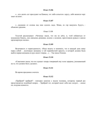 Ответ 5.106
«…кто десять лет прослужит на Кавказе, тот либо сопьется с кругу, либо женится черт
знает на ком».
Ответ 5.107
«…шалашик от солнца над ним сделать надо. Може, из гор выкупать будут», –
объяснил урядник.
Ответ 5.108
Толстой рассказывает: «Чеченцы знали, что им не уйти, и, чтоб избавиться от
искушения бежать, они связались ремнями, колено с коленом, приготовили ружья и запели
предсмертную песню».
Ответ 5.109
Величавость и первозданность. «Надо видеть и понимать, что я каждый день вижу
перед собой: …величавую женщину в той первобытной красоте, в которой должна была
выйти первая женщина из рук своего творца…». – Так писал Оленин.
Ответ 5.110
«Советники знали, что он слушает теперь говорящий ему голос пророка, указывающий
на то, что должно быть сделано».
Ответ 5.111
Во время праздника в мечети.
Ответ 5.112
«Храбрый? храбрый? – повторил капитан с видом человека, которому первый раз
представляется подобный вопрос. – Храбрый тот, который ведет себя как следует, – сказал
он, подумав немного».
 