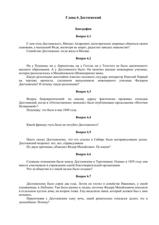 Глава 6 Достоевский
Биография
Вопрос 6.1
С кем отец Достоевского, Михаил Андреевич, категорически запрещал общаться своим
сыновьям, а маленький Федя, несмотря на запрет, радостно заводил знакомство?
Семейство Достоевских тогда жило в Москве.
Вопрос 6.2
Ни у Пушкина, ни у Лермонтова, ни у Гоголя, ни у Толстого не было законченного
высшего образования. А у Достоевского было. Он окончил высшее инженерное училище,
которое располагалось в Михайловском (Инженерном) замке.
Какую резолюцию высочайше изволил наложить государь император Николай Первый
на чертеже крепости, сделанном выпускником инженерного училища Федором
Достоевским? И почему такую резолюцию?
Вопрос 6.3
Вопрос бюрократический: по какому адресу фактически проживал господин
Достоевский, когда в «Отечественных записках» было опубликовано продолжение «Неточки
Незвановой»?
Подскажу: это было в мае 1849 года.
Вопрос 6.4
Какой француз чуть было не погубил Достоевского?
Вопрос 6.5
Некто сказал Достоевскому, что его ссылка в Сибирь была несправедливым делом.
Достоевский возразил: нет, нет, справедливым.
По двум причинам, объяснил Федор Михайлович. По каким?
Вопрос 6.6
Сложные отношения были между Достоевским и Тургеневым. Однако в 1859 году они
вместе участвовали в учреждении одной благотворительной организации.
Что за общество и с какой целью было создано?
Вопрос 6.7
Достоевскому было сорок два года. Летом он гостил в семействе Ивановых, у своей
племянницы, в Люблино. Там было шумно и людно, поэтому Федора Михайловича поселили
в отдельном пустом доме, на втором этаже. Ему выделили лакея, который должен был с ним
ночевать.
Переночевав с Достоевским одну ночь, лакей решительно отказался делать это в
дальнейшем. Почему?
 