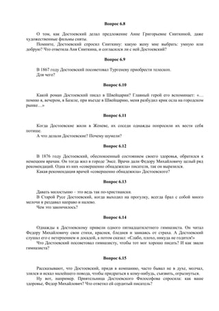 Вопрос 6.8
О том, как Достоевский делал предложение Анне Григорьевне Сниткиной, даже
художественные фильмы сняты.
Помните, Достоевский спросил Сниткину: какую жену мне выбрать: умную или
добрую? Что ответила Аня Сниткина, и согласился ли с ней Достоевский?
Вопрос 6.9
В 1867 году Достоевский посоветовал Тургеневу приобрести телескоп.
Для чего?
Вопрос 6.10
Какой роман Достоевский писал в Швейцарии? Главный герой его вспоминает: «…
помню я, вечером, в Базеле, при въезде в Швейцарию, меня разбудил крик осла на городском
рынке…»
Вопрос 6.11
Когда Достоевские жили в Женеве, их соседи однажды попросили их вести себя
потише.
А что делали Достоевские? Почему шумели?
Вопрос 6.12
В 1876 году Достоевский, обеспокоенный состоянием своего здоровья, обратился к
немецким врачам. Он тогда жил в городе Эмсе. Врачи дали Федору Михайловичу целый ряд
рекомендаций. Одна из них «совершенно обнадежила» писателя, так он выразился.
Какая рекомендация врачей «совершенно обнадежила» Достоевского?
Вопрос 6.13
Давать милостыню – это ведь так по-христиански.
В Старой Русе Достоевский, когда выходил на прогулку, всегда брал с собой много
мелочи и раздавал направо и налево.
Чем это закончилось?
Вопрос 6.14
Однажды к Достоевскому привели одного пятнадцатилетнего гимназиста. Он читал
Федору Михайловичу свои стихи, краснея, бледнея и заикаясь от страха. А Достоевский
слушал его с нетерпением и досадой, а потом сказал: «Слабо, плохо, никуда не годится!»
Что Достоевский посоветовал гимназисту, чтобы тот мог хорошо писать? И как звали
гимназиста?
Вопрос 6.15
Рассказывают, что Достоевский, придя в компанию, часто бывал не в духе, молчал,
злился и искал малейшего повода, чтобы придраться к кому-нибудь, съязвить, огрызнуться.
Ну вот, например. Приятельница Достоевского Философова спросила: как ваше
здоровье, Федор Михайлович? Что ответил ей сердитый писатель?
 